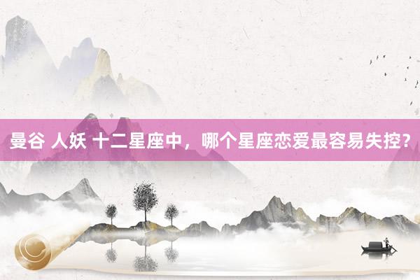 曼谷 人妖 十二星座中，哪个星座恋爱最容易失控？