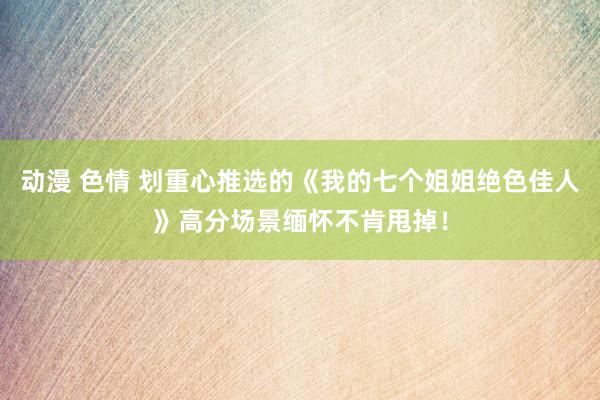 动漫 色情 划重心推选的《我的七个姐姐绝色佳人》高分场景缅怀不肯甩掉！