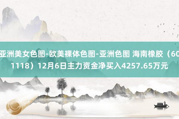 亚洲美女色图-欧美裸体色图-亚洲色图 海南橡胶（601118）12月6日主力资金净买入4257.65万元
