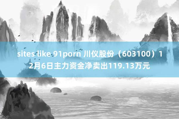 sites like 91porn 川仪股份（603100）12月6日主力资金净卖出119.13万元