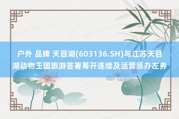 户外 品牌 天目湖(603136.SH)与江苏天目湖动物王国旅游签署筹开连续及运营惩办左券