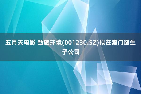 五月天电影 劲旅环境(001230.SZ)拟在澳门诞生子公司