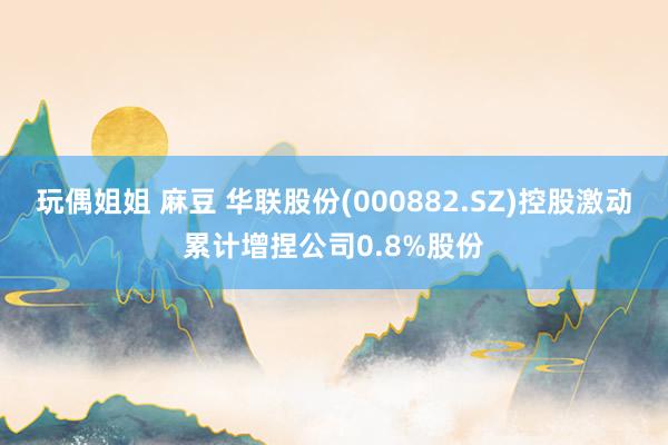玩偶姐姐 麻豆 华联股份(000882.SZ)控股激动累计增捏公司0.8%股份