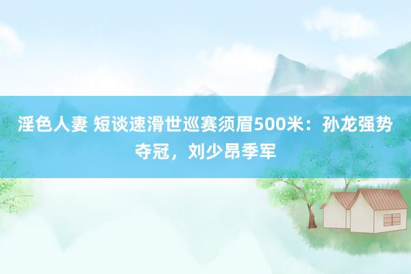 淫色人妻 短谈速滑世巡赛须眉500米：孙龙强势夺冠，刘少昂季军