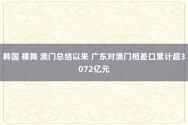 韩国 裸舞 澳门总结以来 广东对澳门相差口累计超3072亿元
