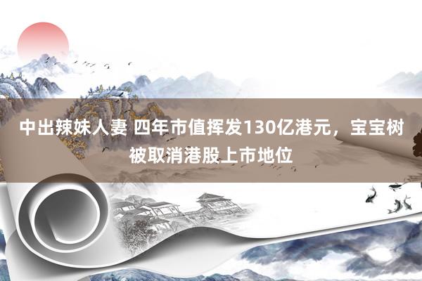 中出辣妹人妻 四年市值挥发130亿港元，宝宝树被取消港股上市地位