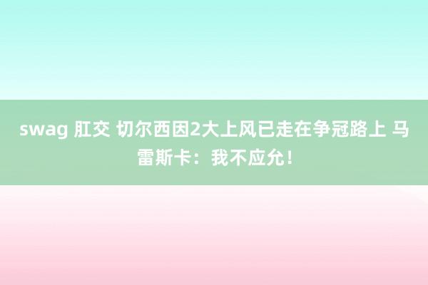swag 肛交 切尔西因2大上风已走在争冠路上 马雷斯卡：我不应允！