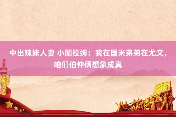 中出辣妹人妻 小图拉姆：我在国米弟弟在尤文，咱们伯仲俩想象成真