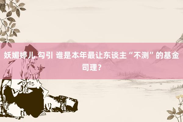 妖媚婷儿 勾引 谁是本年最让东谈主“不测”的基金司理？