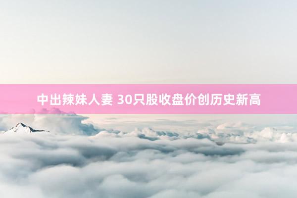 中出辣妹人妻 30只股收盘价创历史新高