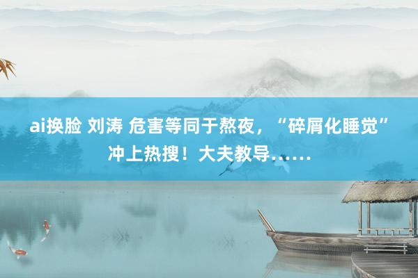 ai换脸 刘涛 危害等同于熬夜，“碎屑化睡觉”冲上热搜！大夫教导……