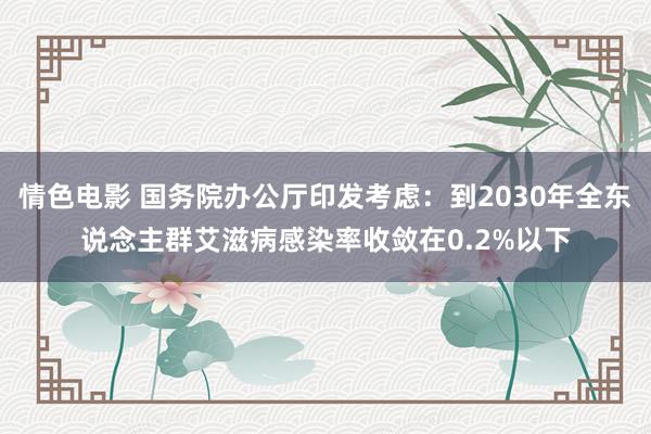 情色电影 国务院办公厅印发考虑：到2030年全东说念主群艾滋病感染率收敛在0.2%以下