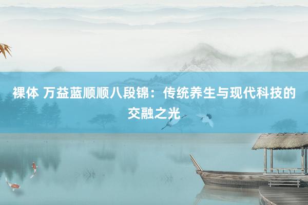 裸体 万益蓝顺顺八段锦：传统养生与现代科技的交融之光