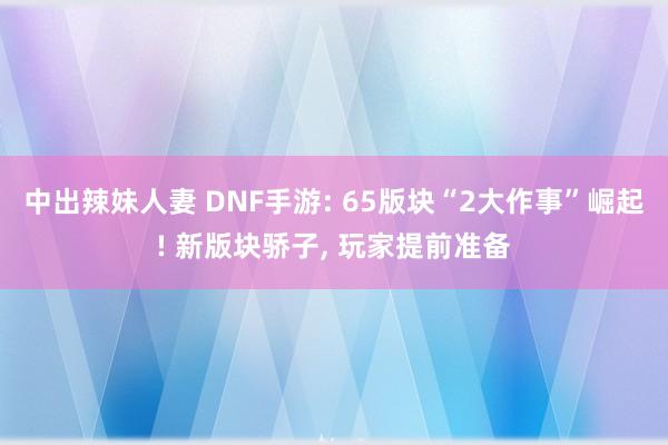 中出辣妹人妻 DNF手游: 65版块“2大作事”崛起! 新版块骄子， 玩家提前准备