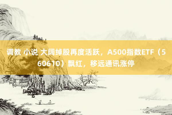 调教 小说 大阔绰股再度活跃，A500指数ETF（560610）飘红，移远通讯涨停