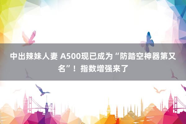 中出辣妹人妻 A500现已成为“防踏空神器第又名”！指数增强来了