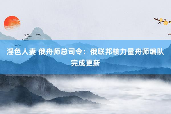 淫色人妻 俄舟师总司令：俄联邦核力量舟师编队完成更新