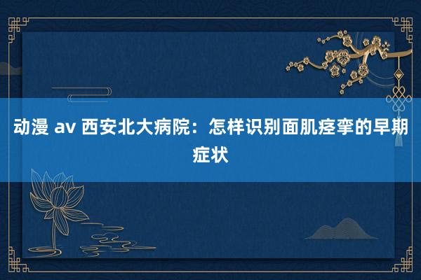 动漫 av 西安北大病院：怎样识别面肌痉挛的早期症状