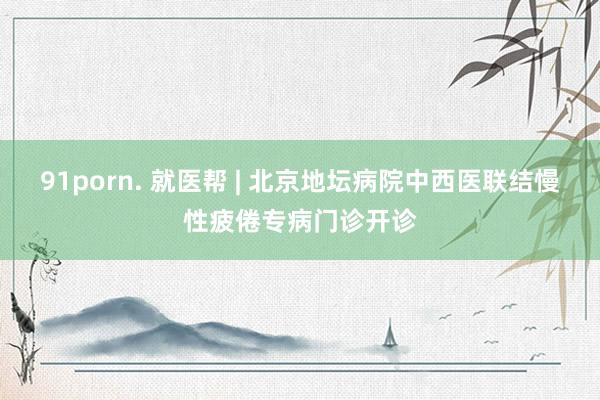 91porn. 就医帮 | 北京地坛病院中西医联结慢性疲倦专病门诊开诊