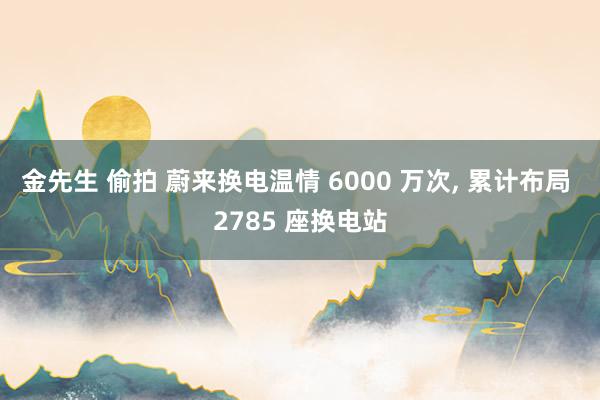 金先生 偷拍 蔚来换电温情 6000 万次， 累计布局 2785 座换电站