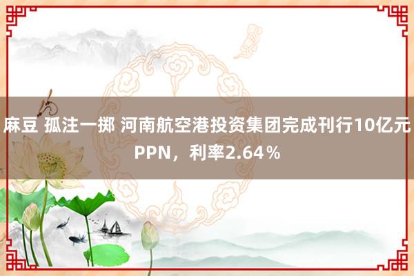 麻豆 孤注一掷 河南航空港投资集团完成刊行10亿元PPN，利率2.64％