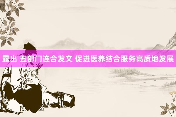 露出 五部门连合发文 促进医养结合服务高质地发展