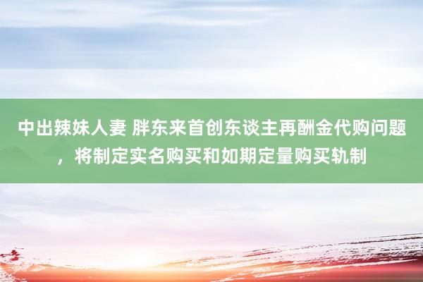 中出辣妹人妻 胖东来首创东谈主再酬金代购问题，将制定实名购买和如期定量购买轨制