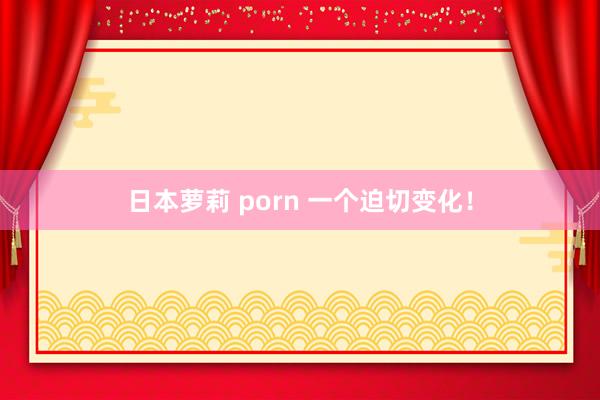 日本萝莉 porn 一个迫切变化！