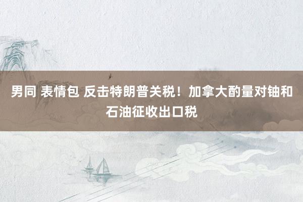 男同 表情包 反击特朗普关税！加拿大酌量对铀和石油征收出口税