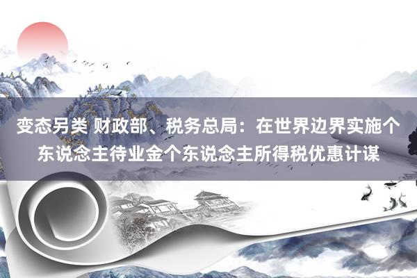 变态另类 财政部、税务总局：在世界边界实施个东说念主待业金个东说念主所得税优惠计谋