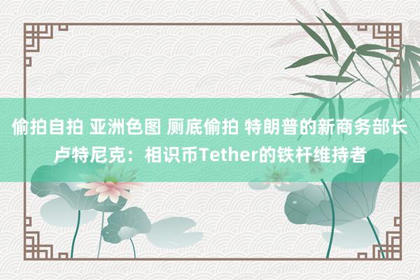 偷拍自拍 亚洲色图 厕底偷拍 特朗普的新商务部长卢特尼克：相识币Tether的铁杆维持者