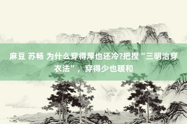 麻豆 苏畅 为什么穿得厚也还冷?把捏“三明治穿衣法”，穿得少也暖和