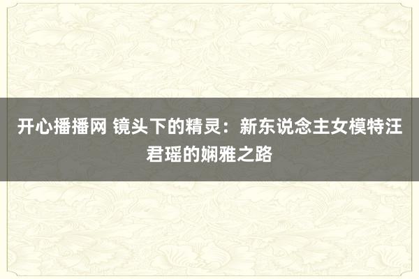 开心播播网 镜头下的精灵：新东说念主女模特汪君瑶的娴雅之路
