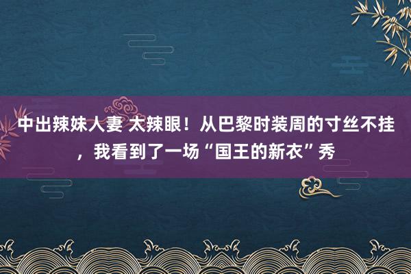 中出辣妹人妻 太辣眼！从巴黎时装周的寸丝不挂，我看到了一场“国王的新衣”秀
