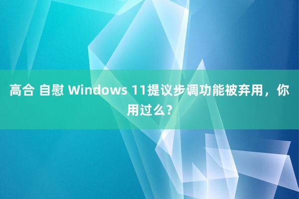 高合 自慰 Windows 11提议步调功能被弃用，你用过么？