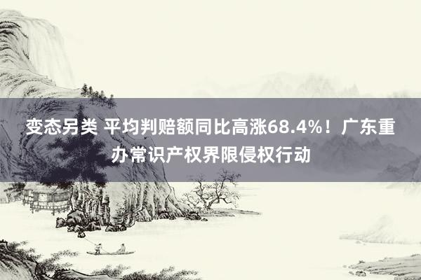 变态另类 平均判赔额同比高涨68.4%！广东重办常识产权界限侵权行动