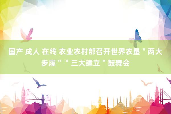 国产 成人 在线 农业农村部召开世界农垦＂两大步履＂＂三大建立＂鼓舞会