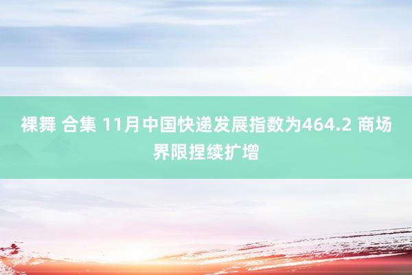 裸舞 合集 11月中国快递发展指数为464.2 商场界限捏续扩增