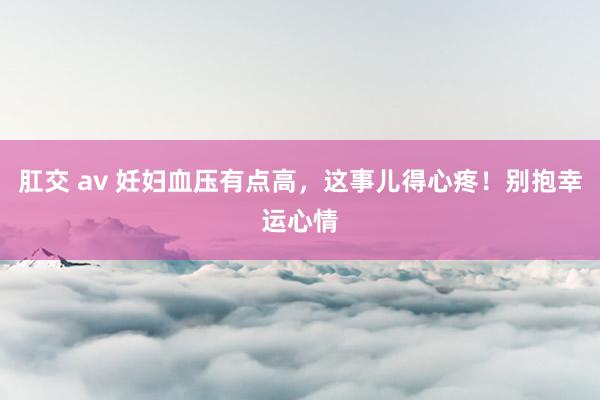 肛交 av 妊妇血压有点高，这事儿得心疼！别抱幸运心情