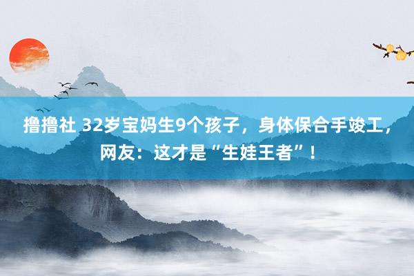 撸撸社 32岁宝妈生9个孩子，身体保合手竣工，网友：这才是“生娃王者”！