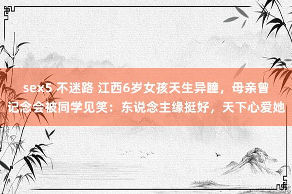 sex5 不迷路 江西6岁女孩天生异瞳，母亲曾记念会被同学见笑：东说念主缘挺好，天下心爱她