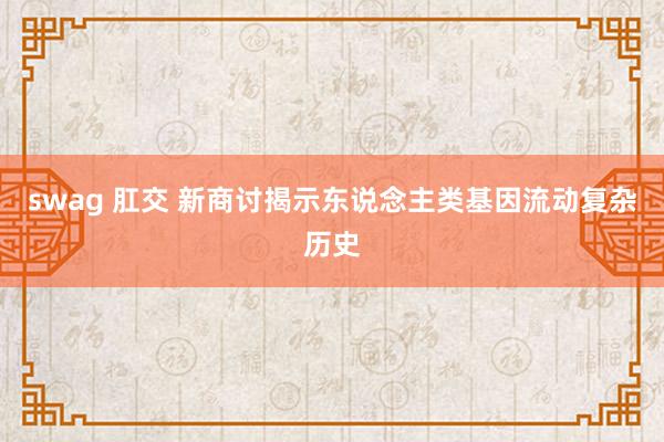 swag 肛交 新商讨揭示东说念主类基因流动复杂历史