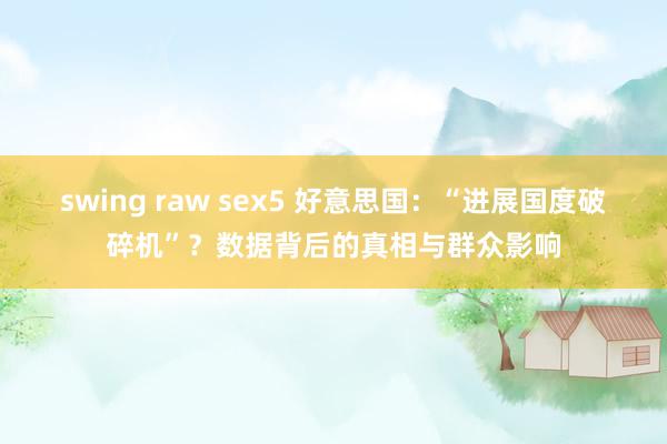 swing raw sex5 好意思国：“进展国度破碎机”？数据背后的真相与群众影响