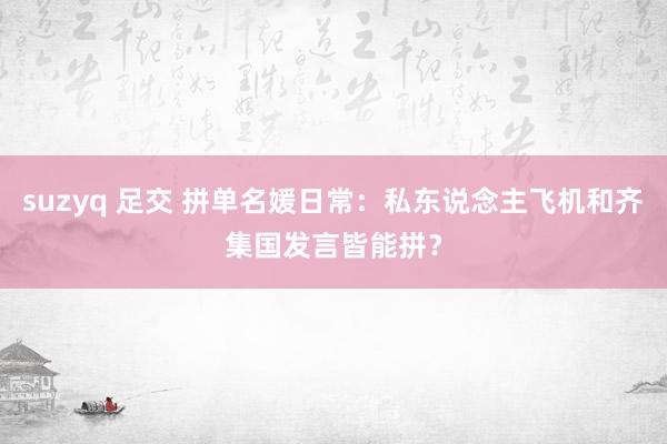 suzyq 足交 拼单名媛日常：私东说念主飞机和齐集国发言皆能拼？