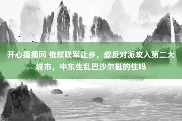 开心播播网 俄叙联军让步，叙反对派攻入第二大城市，中东生乱巴沙尔挺的住吗