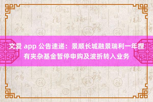 文爱 app 公告速递：景顺长城融景瑞利一年捏有夹杂基金暂停申购及波折转入业务