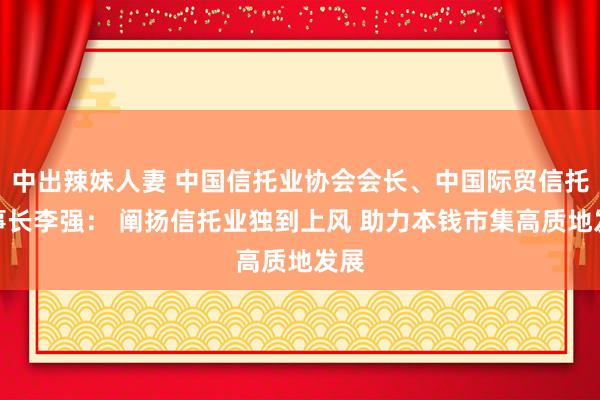 中出辣妹人妻 中国信托业协会会长、中国际贸信托董事长李强： 阐扬信托业独到上风 助力本钱市集高质地发展