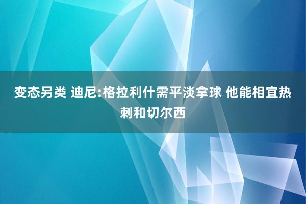 变态另类 迪尼:格拉利什需平淡拿球 他能相宜热刺和切尔西
