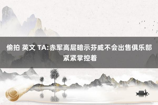 偷拍 英文 TA:赤军高层暗示芬威不会出售俱乐部 紧紧掌控着