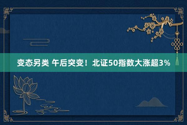 变态另类 午后突变！北证50指数大涨超3%
